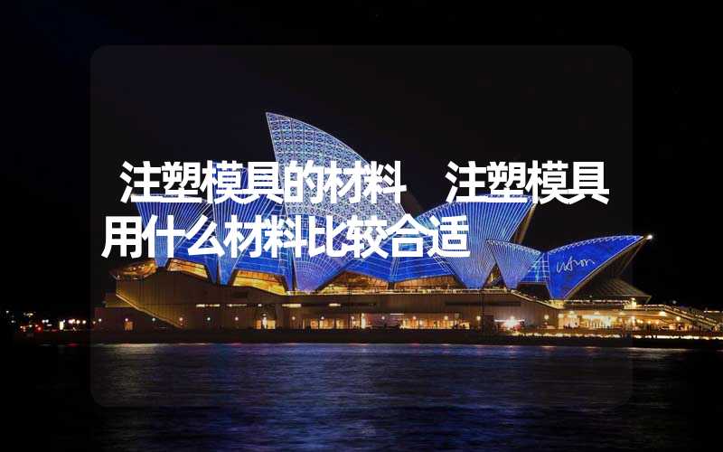 注塑模具的材料 注塑模具用什么材料比较合适